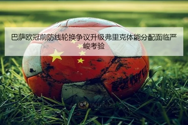 巴萨欧冠前防线轮换争议升级弗里克体能分配面临严峻考验